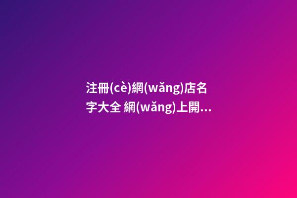 注冊(cè)網(wǎng)店名字大全 網(wǎng)上開網(wǎng)店名字大全